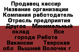 Продавец-кассир › Название организации ­ Компания-работодатель › Отрасль предприятия ­ Другое › Минимальный оклад ­ 18 750 - Все города Работа » Вакансии   . Тверская обл.,Вышний Волочек г.